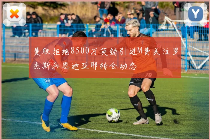 曼联拒绝8500万英镑引进M费关注罗杰斯和恩迪亚耶转会动态