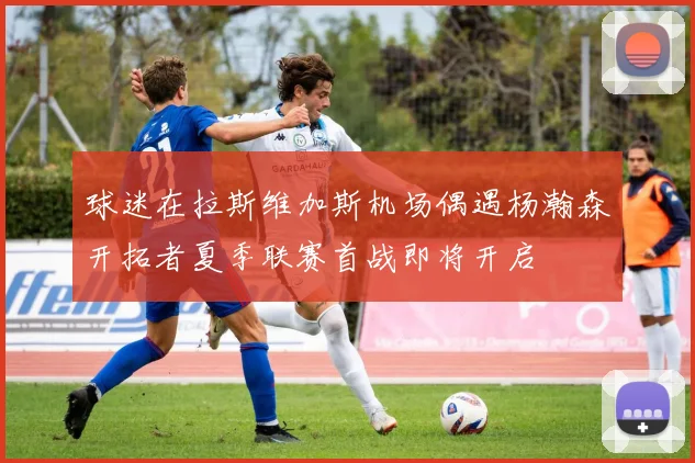 球迷在拉斯维加斯机场偶遇杨瀚森开拓者夏季联赛首战即将开启