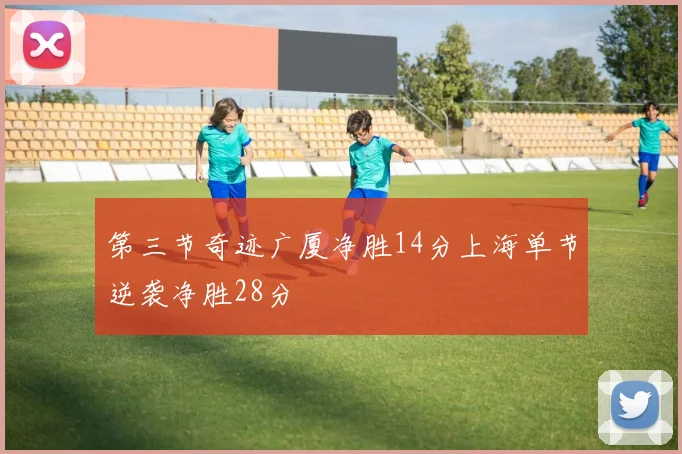 第三节奇迹广厦净胜14分上海单节逆袭净胜28分