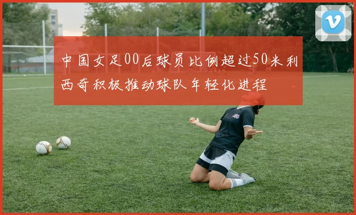 中国女足00后球员比例超过50米利西奇积极推动球队年轻化进程