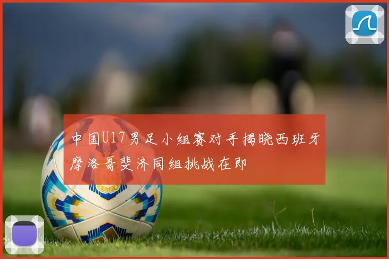 中国U17男足小组赛对手揭晓西班牙摩洛哥斐济同组挑战在即