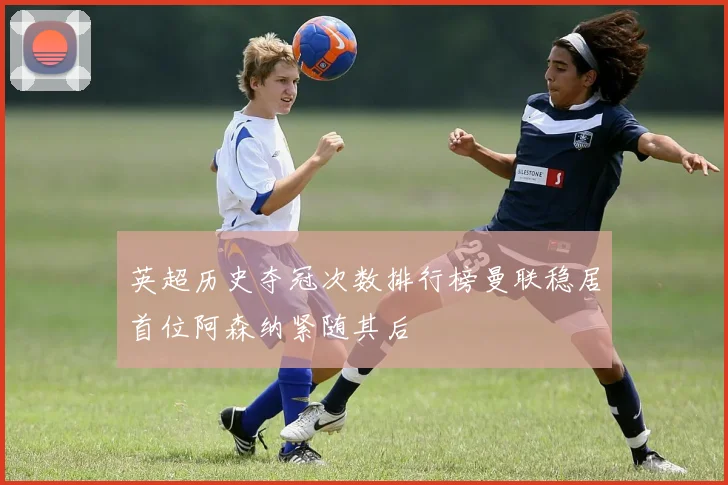 英超历史夺冠次数排行榜曼联稳居首位阿森纳紧随其后